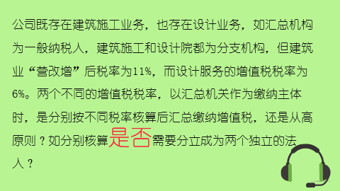 公司既存在建筑施工業務，也存在設計業務，如匯總機構為一般納稅人，建筑施工和設計院都為分支機構，但建筑業“營改增”后稅率為11%，而設計服務的增值稅稅率為6%。兩個不同的增值稅稅率，以匯總機關作為繳納主體時，是分別按不同稅率核算后匯總繳納增值稅，還是從高原則？如分別核算是否需要分立成為兩個獨立的法人？ 